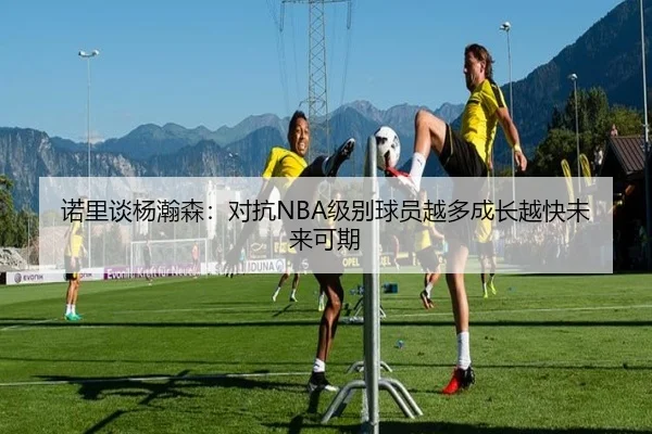 诺里谈杨瀚森:对抗NBA级别球员越多成长越快未来可期 | BSports